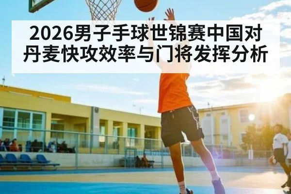2026男子手球世锦赛中国对丹麦快攻效率与门将发挥分析